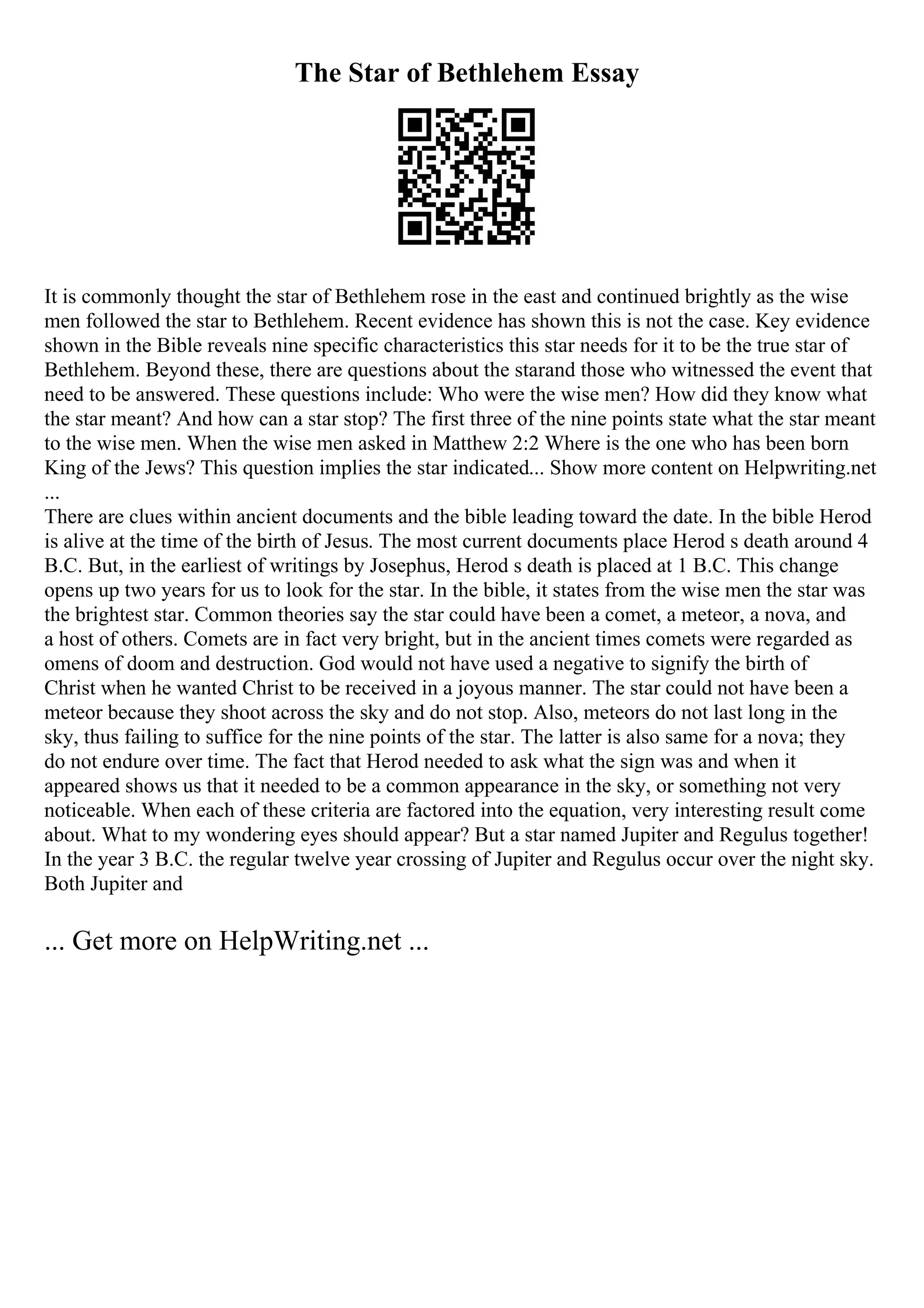 The Star of Bethlehem Essay
It is commonly thought the star of Bethlehem rose in the east and continued brightly as the wise
men followed the star to Bethlehem. Recent evidence has shown this is not the case. Key evidence
shown in the Bible reveals nine specific characteristics this star needs for it to be the true star of
Bethlehem. Beyond these, there are questions about the starand those who witnessed the event that
need to be answered. These questions include: Who were the wise men? How did they know what
the star meant? And how can a star stop? The first three of the nine points state what the star meant
to the wise men. When the wise men asked in Matthew 2:2 Where is the one who has been born
King of the Jews? This question implies the star indicated... Show more content on Helpwriting.net
...
There are clues within ancient documents and the bible leading toward the date. In the bible Herod
is alive at the time of the birth of Jesus. The most current documents place Herod s death around 4
B.C. But, in the earliest of writings by Josephus, Herod s death is placed at 1 B.C. This change
opens up two years for us to look for the star. In the bible, it states from the wise men the star was
the brightest star. Common theories say the star could have been a comet, a meteor, a nova, and
a host of others. Comets are in fact very bright, but in the ancient times comets were regarded as
omens of doom and destruction. God would not have used a negative to signify the birth of
Christ when he wanted Christ to be received in a joyous manner. The star could not have been a
meteor because they shoot across the sky and do not stop. Also, meteors do not last long in the
sky, thus failing to suffice for the nine points of the star. The latter is also same for a nova; they
do not endure over time. The fact that Herod needed to ask what the sign was and when it
appeared shows us that it needed to be a common appearance in the sky, or something not very
noticeable. When each of these criteria are factored into the equation, very interesting result come
about. What to my wondering eyes should appear? But a star named Jupiter and Regulus together!
In the year 3 B.C. the regular twelve year crossing of Jupiter and Regulus occur over the night sky.
Both Jupiter and
... Get more on HelpWriting.net ...
 