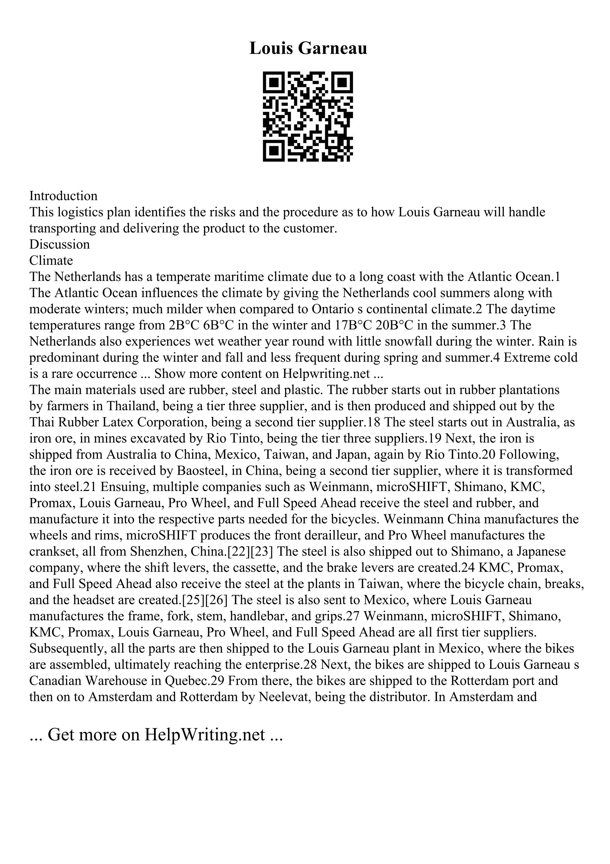 Louis Garneau
Introduction
This logistics plan identifies the risks and the procedure as to how Louis Garneau will handle
transporting and delivering the product to the customer.
Discussion
Climate
The Netherlands has a temperate maritime climate due to a long coast with the Atlantic Ocean.1
The Atlantic Ocean influences the climate by giving the Netherlands cool summers along with
moderate winters; much milder when compared to Ontario s continental climate.2 The daytime
temperatures range from 2В°C 6В°C in the winter and 17В°C 20В°C in the summer.3 The
Netherlands also experiences wet weather year round with little snowfall during the winter. Rain is
predominant during the winter and fall and less frequent during spring and summer.4 Extreme cold
is a rare occurrence ... Show more content on Helpwriting.net ...
The main materials used are rubber, steel and plastic. The rubber starts out in rubber plantations
by farmers in Thailand, being a tier three supplier, and is then produced and shipped out by the
Thai Rubber Latex Corporation, being a second tier supplier.18 The steel starts out in Australia, as
iron ore, in mines excavated by Rio Tinto, being the tier three suppliers.19 Next, the iron is
shipped from Australia to China, Mexico, Taiwan, and Japan, again by Rio Tinto.20 Following,
the iron ore is received by Baosteel, in China, being a second tier supplier, where it is transformed
into steel.21 Ensuing, multiple companies such as Weinmann, microSHIFT, Shimano, KMC,
Promax, Louis Garneau, Pro Wheel, and Full Speed Ahead receive the steel and rubber, and
manufacture it into the respective parts needed for the bicycles. Weinmann China manufactures the
wheels and rims, microSHIFT produces the front derailleur, and Pro Wheel manufactures the
crankset, all from Shenzhen, China.[22][23] The steel is also shipped out to Shimano, a Japanese
company, where the shift levers, the cassette, and the brake levers are created.24 KMC, Promax,
and Full Speed Ahead also receive the steel at the plants in Taiwan, where the bicycle chain, breaks,
and the headset are created.[25][26] The steel is also sent to Mexico, where Louis Garneau
manufactures the frame, fork, stem, handlebar, and grips.27 Weinmann, microSHIFT, Shimano,
KMC, Promax, Louis Garneau, Pro Wheel, and Full Speed Ahead are all first tier suppliers.
Subsequently, all the parts are then shipped to the Louis Garneau plant in Mexico, where the bikes
are assembled, ultimately reaching the enterprise.28 Next, the bikes are shipped to Louis Garneau s
Canadian Warehouse in Quebec.29 From there, the bikes are shipped to the Rotterdam port and
then on to Amsterdam and Rotterdam by Neelevat, being the distributor. In Amsterdam and
... Get more on HelpWriting.net ...
 