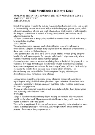 Social Stratification In Kenya Essay
ANALAYZE THE EXTEND TO WHICH THE KENYAN SOCIETY CAN BE
REGARDED STRATIFIED
INTRODUCTION
Social stratification refers to the ranking /ordering/classification of people in a society
as determined by various parameters which includes language, gender, power, tribal
affiliation, education, religion as a result of education. Stratification is wide spread in
the Kenyan communities as a result affecting the economic, political and social
relationship among the
Different communities in Kenya, discussed below are the factors which make Kenya
be regarded as stratified.
EDUCATION
The education system has seen much of stratification being a key element in
stratification; Kenyans have seen many disparities in the education system offered ...
Show more content on Helpwriting.net ...
Some communities also holds on to taboos which oppress women giving an upper
hand to the male counter parts. An example includes the Luhya community where
women do not take chicken because of their gender.
Gender disparities has seen most women being disowned off their the poverty level in
women as they keep depending on men for their upkeep. Inheritance differences
between the two gender has enhance the superiority of male child over the female by
excluding the females from having a share of their fathers property. This
discriminatory land ownership has further deepened the gap increasing the
dependency on male partners or close relatives.
Limited access to contraceptives and sexual education because of social taboo
regarding sex and global limitations placed on organization that disseminate such
education , women have limited autonomy over their bodies resulting in increased
risks and over population.
Women are also restricted by custom which essentially prohibits them from owning
land especially those in lower class.
WEALTH
Kenya is a country characterized by abject poverty on one hand and conspicuous
wealth on the other hand. Many communities in Kenya in Kenya still count their
wealth in terms of cattle and grains.
There s the perception of deliberate unfairness and inequality in the distribution have
a basis in the real practice of successive .this perception have a basis in the real
practice of successive Kenyan government.
 