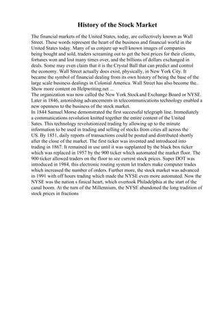 History of the Stock Market
The financial markets of the United States, today, are collectively known as Wall
Street. These words represent the heart of the business and financial world in the
United States today. Many of us conjure up well known images of companies
being bought and sold, traders screaming out to get the best prices for their clients,
fortunes won and lost many times over, and the billions of dollars exchanged in
deals. Some may even claim that it is the Crystal Ball that can predict and control
the economy. Wall Street actually does exist, physically, in New York City. It
became the symbol of financial dealing from its own history of being the base of the
large scale business dealings in Colonial America. Wall Street has also become the...
Show more content on Helpwriting.net ...
The organization was now called the New York Stockand Exchange Board or NYSE.
Later in 1846, astonishing advancements in telecommunications technology enabled a
new openness to the business of the stock market.
In 1844 Samuel Morse demonstrated the first successful telegraph line. Immediately
a communications revolution knitted together the entire content of the United
Sates. This technology revolutionized trading by allowing up to the minute
information to be used in trading and selling of stocks from cities all across the
US. By 1851, daily reports of transactions could be posted and distributed shortly
after the close of the market. The first ticker was invented and introduced into
trading in 1867. It remained in use until it was supplanted by the black box ticker
which was replaced in 1957 by the 900 ticker which automated the market floor. The
900 ticker allowed traders on the floor to see current stock prices. Super DOT was
introduced in 1984, this electronic routing system let traders make computer trades
which increased the number of orders. Further more, the stock market was advanced
in 1991 with off hours trading which made the NYSE even more automated. Now the
NYSE was the nation s finical heart, which overtook Philadelphia at the start of the
canal boom. At the turn of the Millennium, the NYSE abandoned the long tradition of
stock prices in fractions
 