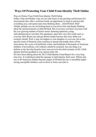 Ways Of Protecting Your Child From Identity Theft Online
Ways to Protect Your Child From Identity Theft Online
Father s Day and Mother s day are not only boons to the greeting card business for
most parents they offer a welcome break, an opportunity to sleep in and just take
everything easy, and spend some time thinking about... child ID theft. Huh?
Alright, perhaps you are not kicking back in your down time and deeply thinking
about the advanced points of child ID theft. But if you have not been very keen with
the ever growing number of horror stories featuring optimistic young
individualstrying to rent their first apartment, open their very first credit card, or
even buy their dream cars and get denied simply because they have debts you
certainly should. Well, it may not happen to your daughter or even son, but as this
specific strain of financial crime continue to spread and morph, there will be
innovations, the vector will definitely widen, and hundreds of thousands of American
children, if not millions, will without a doubt be ensnared. Just one thing is as
definite as the fact that breaches have turn out to be the third certainty in life: Child
identity theft has prodded its way intoour daily life.
We have been talking about the 2012 Child Identity Fraud Report for a very long
time now. It evidentlyrevealed the upsurge in child identity theft cases. Whilst only
one in 40 American children became targets of ID theft the rate is incredibly higher
among susceptible children, such as those in foster care (this is
 