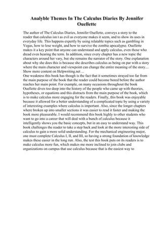 Analyble Themes In The Calculus Diaries By Jennifer
Ouellette
The author of The Calculus Diaries, Jennifer Ouellette, conveys a story to the
reader that calculus isn t as evil as everyone makes it seem, and to show its uses in
everyday life. This happens expertly by using relatable topics such as gambling in
Vegas, how to lose weight, and how to survive the zombie apocalypse. Ouellette
makes it a key point that anyone can understand and apply calculus, even those who
dread even hearing the term. In addition, since every chapter has a new topic the
characters around her vary, but she remains the narrator of the story. One explanation
about why she does this is because she describes calculus as being on par with a story
where the main character and viewpoint can change the entire meaning of the story....
Show more content on Helpwriting.net ...
One weakness this book has though is the fact that it sometimes strayed too far from
the main purpose of the book that the reader could become bored before the author
reaches her main point. For example, on many occasions throughout the book
Ouellette dives too deep into the history of the people who came up with theories,
hypotheses, or equations and this distracts from the main purpose of the book, which
is to make calculus more engaging for the readers. Finally, this book was enjoyable
because it allowed for a better understanding of a complicated topic by using a variety
of interesting examples where calculus is important. Also, since the longer chapters
where broken up into smaller sections it was easier to read it faster and making the
book more pleasurable. I would recommend this book highly to other students who
want to go into a career that will deal with a bunch of calculus because it
intelligently shows you the basic concepts, but in an easy to understand way. This
book challenges the reader to take a step back and look at the more interesting side of
calculus to gain a more solid understanding. For the mechanical engineering major,
one must complete Calculus I, II, and III, so having a strong foundation of knowledge
makes these easier in the long run. Also, the test this book puts on its readers is to
make calculus more fun, which makes me more inclined to join clubs and
organizations on campus that use calculus because that is the easiest way to
 