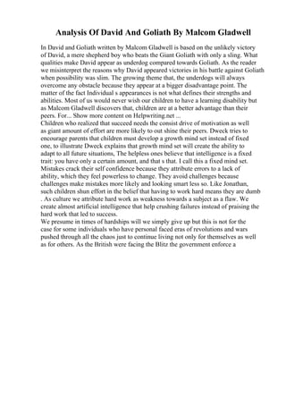 Analysis Of David And Goliath By Malcom Gladwell
In David and Goliath written by Malcom Gladwell is based on the unlikely victory
of David, a mere shepherd boy who beats the Giant Goliath with only a sling. What
qualities make David appear as underdog compared towards Goliath. As the reader
we misinterpret the reasons why David appeared victories in his battle against Goliath
when possibility was slim. The growing theme that, the underdogs will always
overcome any obstacle because they appear at a bigger disadvantage point. The
matter of the fact Individual s appearances is not what defines their strengths and
abilities. Most of us would never wish our children to have a learning disability but
as Malcom Gladwell discovers that, children are at a better advantage than their
peers. For... Show more content on Helpwriting.net ...
Children who realized that succeed needs the consist drive of motivation as well
as giant amount of effort are more likely to out shine their peers. Dweck tries to
encourage parents that children must develop a growth mind set instead of fixed
one, to illustrate Dweck explains that growth mind set will create the ability to
adapt to all future situations, The helpless ones believe that intelligence is a fixed
trait: you have only a certain amount, and that s that. I call this a fixed mind set.
Mistakes crack their self confidence because they attribute errors to a lack of
ability, which they feel powerless to change. They avoid challenges because
challenges make mistakes more likely and looking smart less so. Like Jonathan,
such children shun effort in the belief that having to work hard means they are dumb
. As culture we attribute hard work as weakness towards a subject as a flaw. We
create almost artificial intelligence that help crushing failures instead of praising the
hard work that led to success.
We presume in times of hardships will we simply give up but this is not for the
case for some individuals who have personal faced eras of revolutions and wars
pushed through all the chaos just to continue living not only for themselves as well
as for others. As the British were facing the Blitz the government enforce a
 