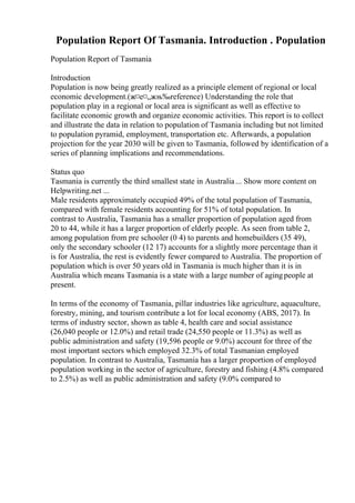 Population Report Of Tasmania. Introduction . Population
Population Report of Tasmania
Introduction
Population is now being greatly realized as a principle element of regional or local
economic development.(ж¤е¤„жњ‰reference) Understanding the role that
population play in a regional or local area is significant as well as effective to
facilitate economic growth and organize economic activities. This report is to collect
and illustrate the data in relation to population of Tasmania including but not limited
to population pyramid, employment, transportation etc. Afterwards, a population
projection for the year 2030 will be given to Tasmania, followed by identification of a
series of planning implications and recommendations.
Status quo
Tasmania is currently the third smallest state in Australia... Show more content on
Helpwriting.net ...
Male residents approximately occupied 49% of the total population of Tasmania,
compared with female residents accounting for 51% of total population. In
contrast to Australia, Tasmania has a smaller proportion of population aged from
20 to 44, while it has a larger proportion of elderly people. As seen from table 2,
among population from pre schooler (0 4) to parents and homebuilders (35 49),
only the secondary schooler (12 17) accounts for a slightly more percentage than it
is for Australia, the rest is evidently fewer compared to Australia. The proportion of
population which is over 50 years old in Tasmania is much higher than it is in
Australia which means Tasmania is a state with a large number of agingpeople at
present.
In terms of the economy of Tasmania, pillar industries like agriculture, aquaculture,
forestry, mining, and tourism contribute a lot for local economy (ABS, 2017). In
terms of industry sector, shown as table 4, health care and social assistance
(26,040 people or 12.0%) and retail trade (24,550 people or 11.3%) as well as
public administration and safety (19,596 people or 9.0%) account for three of the
most important sectors which employed 32.3% of total Tasmanian employed
population. In contrast to Australia, Tasmania has a larger proportion of employed
population working in the sector of agriculture, forestry and fishing (4.8% compared
to 2.5%) as well as public administration and safety (9.0% compared to
 