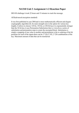 Nt1310 Unit 3 Assignment 1-3 Reaction Paper
DES III challenge it took 22 hours and 15 minutes to crack the message.
AES(advanced encryption standard)
It was first published in year 2001and is more mathematically efficient and elegant
cryptographic algorithm [4]. Its main strength rests in the option for various key
lengths. It allows to choose 128 bit, 192 bit, or 256 bit key.it is exponentially stronger
than the 56 bit key.it uses Permutation Substitution that is, it involves a series of
substitution and permutation steps to create the encrypted block. Substitution is
simply a mapping of one value to another and permutation is the re ordering of the bit
positions for each of the inputs.there can be 2^128,2^192, 2^256 combinations of the
key. Maximum amount of data that can be transferred
 