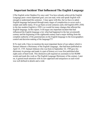 Important Incident That Influenced The English Language
I.The English writer Stephen Fry once said: You have already achieved the English
Language poet s most important goal: you can read, write and speak English well
enough to understand this sentence . I may agree with this, but we have to admit
English language had passed through many stages of complexities to occur such a
simple and stable status. If we go back several centuries early old English (450 c.850)
to the late modern English (c.1950 ) we would list many changes that affected the
English language. In this report, I will argue one important incident that had
influenced the English language a lot; what had happened in the late seventeenth
century and the beginning of the eighteenth century lead a major shifting from the
complete authority of the grammarians on the English language to the lexicographers
control and decision making of the language??!!
II.To start with, I have to mention the most important factor of our subject which is
Samuel Johnson s Dictionary of the English Language , that had been published on
April 15, 1755. Samuel Johnson who was born in September 18, 1709 gave his
dictionary its prestige and made it a part of history as it was first published after
eight years of hard work. This distinctive job required six assistants to list 40,000
words and mark this work as The English Language Dictionary of the century. Later
on, it gained much attention with its new approach and uniqueness as each word
was well defined in details and a wide
 