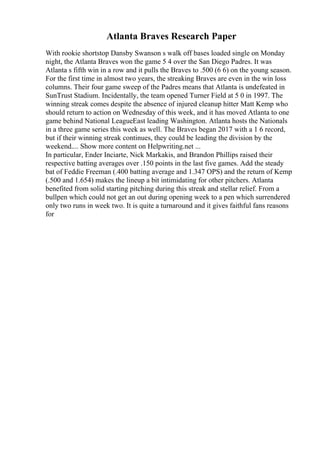 Atlanta Braves Research Paper
With rookie shortstop Dansby Swanson s walk off bases loaded single on Monday
night, the Atlanta Braves won the game 5 4 over the San Diego Padres. It was
Atlanta s fifth win in a row and it pulls the Braves to .500 (6 6) on the young season.
For the first time in almost two years, the streaking Braves are even in the win loss
columns. Their four game sweep of the Padres means that Atlanta is undefeated in
SunTrust Stadium. Incidentally, the team opened Turner Field at 5 0 in 1997. The
winning streak comes despite the absence of injured cleanup hitter Matt Kemp who
should return to action on Wednesday of this week, and it has moved Atlanta to one
game behind National LeagueEast leading Washington. Atlanta hosts the Nationals
in a three game series this week as well. The Braves began 2017 with a 1 6 record,
but if their winning streak continues, they could be leading the division by the
weekend.... Show more content on Helpwriting.net ...
In particular, Ender Inciarte, Nick Markakis, and Brandon Phillips raised their
respective batting averages over .150 points in the last five games. Add the steady
bat of Feddie Freeman (.400 batting average and 1.347 OPS) and the return of Kemp
(.500 and 1.654) makes the lineup a bit intimidating for other pitchers. Atlanta
benefited from solid starting pitching during this streak and stellar relief. From a
bullpen which could not get an out during opening week to a pen which surrendered
only two runs in week two. It is quite a turnaround and it gives faithful fans reasons
for
 