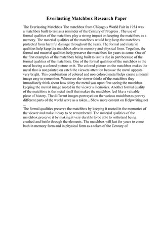 Everlasting Matchbox Research Paper
The Everlasting Matchbox The matchbox from Chicago s World Fair in 1934 was
a matchbox built to last as a reminder of the Century of Progress . The use of
formal qualities of the matchbox play a strong impact on keeping the matchbox as a
memory. The material qualities of the matchbox would help keep the matchbox
protected from harmful damage throughout the years. The formal and material
qualities help keep the matchbox alive in memory and physical form. Together, the
formal and material qualities help preserve the matchbox for years to come. One of
the first examples of the matchbox being built to last is due in part because of the
formal qualities of the matchbox. One of the formal qualities of the matchbox is the
metal having a colored picture on it. The colored picture on the matchbox makes the
metal that is not painted on catch the viewers attention because the metal appears
very bright. This combination of colored and non colored metal helps create a mental
image easy to remember. Whenever the viewer thinks of the matchbox they
immediately think about how shiny the metal was upon first seeing the matchbox,
keeping the mental image rooted in the viewer s memories. Another formal quality
of the matchbox is the metal itself that makes the matchbox feel like a valuable
piece of history. The different images portrayed on the various matchboxes portray
different parts of the world serve as a token... Show more content on Helpwriting.net
...
The formal qualities preserve the matchbox by keeping it rooted in the memories of
the viewer and make it easy to be remembered. The material qualities of the
matchbox preserve it by making it very durable to be able to withstand being
crushed and battle through the elements. The matchbox will last for years to come
both in memory form and in physical form as a token of the Century of
 