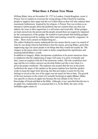 What Does A Poison Tree Mean
William Blake, born on November 28, 1757 in London, United Kingdom, wrote A
Poison Tree to explain to everyone the wrong doings of the Church by teaching
people to suppress their anger and the evil within them as that will only enhance their
resentment furthermore. Inspired by his religion, A Poison Tree was written as an
attempt to inform people about the problems that are created when one does not
address the issue or their angerwhen it is still minor and resolvable. When grudges
are kept unresolved, the person and the people around them are negatively impacted
by the consequences of the grudge. He wanted to teach people that holding grudges
hinders personal growth by making one bitter and creating a need for vengeance. In
order... Show more content on Helpwriting.net ...
The author finding his enemy underneath his tree means that he wasn t in control of
what he was doing when he had killed or hurt his enemy, proving Blake s point that
suppressing rage can cause people to do things that they would not usually do. The
imagery in the poem allows the reader to better comprehend the significance and
meaning behind Blake s words.
In addition to imagery, Blake incorporates symbolism in his poem numerous times
to emphasize that the suppressing of anger will cause it to grow eventually and
later, cause an eruption with all of the animosity within. The title symbolizes how
rage and the evil within a person can develop further just like a tree when it is
given the proper conditions. The audience can assume that the tree in the poem
symbolizes the anger of the speaker as the poem explains how hard the speaker
works to keep the anger from showing, but that just makes it easier for his true
feelings to reveal as the size of his anger was too much for him to bare. The growth
of the tree increases to the extent of it actually bore[ing] an apple (Blake). Blake
was specific to choose an apple tree because the tree alludes to the Tree of
Knowledge of Good and Bad in the Bible. Although, it isn t specified that the tree is
an apple tree, traditionally it is assumed that it is. In the Bible, the story of the
forbidden apple relates to
 