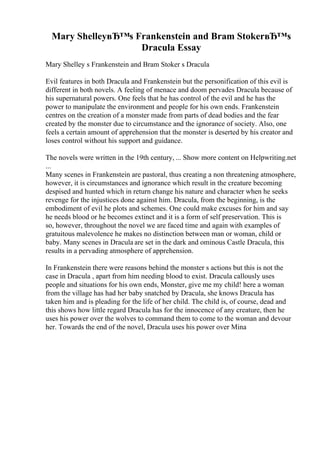 Mary ShelleyвЂ™s Frankenstein and Bram StokerвЂ™s
Dracula Essay
Mary Shelley s Frankenstein and Bram Stoker s Dracula
Evil features in both Dracula and Frankenstein but the personification of this evil is
different in both novels. A feeling of menace and doom pervades Dracula because of
his supernatural powers. One feels that he has control of the evil and he has the
power to manipulate the environment and people for his own ends. Frankenstein
centres on the creation of a monster made from parts of dead bodies and the fear
created by the monster due to circumstance and the ignorance of society. Also, one
feels a certain amount of apprehension that the monster is deserted by his creator and
loses control without his support and guidance.
The novels were written in the 19th century, ... Show more content on Helpwriting.net
...
Many scenes in Frankenstein are pastoral, thus creating a non threatening atmosphere,
however, it is circumstances and ignorance which result in the creature becoming
despised and hunted which in return change his nature and character when he seeks
revenge for the injustices done against him. Dracula, from the beginning, is the
embodiment of evil he plots and schemes. One could make excuses for him and say
he needs blood or he becomes extinct and it is a form of self preservation. This is
so, however, throughout the novel we are faced time and again with examples of
gratuitous malevolence he makes no distinction between man or woman, child or
baby. Many scenes in Dracula are set in the dark and ominous Castle Dracula, this
results in a pervading atmosphere of apprehension.
In Frankenstein there were reasons behind the monster s actions but this is not the
case in Dracula , apart from him needing blood to exist. Dracula callously uses
people and situations for his own ends, Monster, give me my child! here a woman
from the village has had her baby snatched by Dracula, she knows Dracula has
taken him and is pleading for the life of her child. The child is, of course, dead and
this shows how little regard Dracula has for the innocence of any creature, then he
uses his power over the wolves to command them to come to the woman and devour
her. Towards the end of the novel, Dracula uses his power over Mina
 