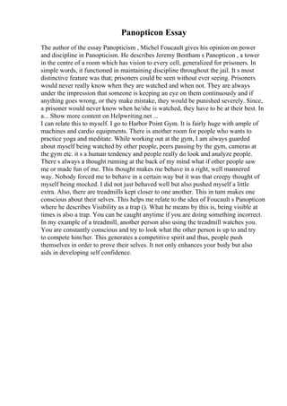 Panopticon Essay
The author of the essay Panopticism , Michel Foucault gives his opinion on power
and discipline in Panopticism. He describes Jeremy Bentham s Panopticon , a tower
in the centre of a room which has vision to every cell, generalized for prisoners. In
simple words, it functioned in maintaining discipline throughout the jail. It s most
distinctive feature was that; prisoners could be seen without ever seeing. Prisoners
would never really know when they are watched and when not. They are always
under the impression that someone is keeping an eye on them continuously and if
anything goes wrong, or they make mistake, they would be punished severely. Since,
a prisoner would never know when he/she is watched, they have to be at their best. In
a... Show more content on Helpwriting.net ...
I can relate this to myself. I go to Harbor Point Gym. It is fairly huge with ample of
machines and cardio equipments. There is another room for people who wants to
practice yoga and meditate. While working out at the gym, I am always guarded
about myself being watched by other people, peers passing by the gym, cameras at
the gym etc. it s a human tendency and people really do look and analyze people.
There s always a thought running at the back of my mind what if other people saw
me or made fun of me. This thought makes me behave in a right, well mannered
way. Nobody forced me to behave in a certain way but it was that creepy thought of
myself being mocked. I did not just behaved well but also pushed myself a little
extra. Also, there are treadmills kept closer to one another. This in turn makes one
conscious about their selves. This helps me relate to the idea of Foucault s Panopticon
where he describes Visibility as a trap (). What he means by this is, being visible at
times is also a trap. You can be caught anytime if you are doing something incorrect.
In my example of a treadmill, another person also using the treadmill watches you.
You are constantly conscious and try to look what the other person is up to and try
to compete him/her. This generates a competitive spirit and thus, people push
themselves in order to prove their selves. It not only enhances your body but also
aids in developing self confidence.
 