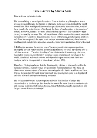 Time s Arrow by Martin Amis
Time s Arrow by Martin Amis
The human being is an analytical creature. From scientists to philosophers to star
crossed teenaged lovers, the human is internally motivated to understand the world
around him. That world provides countless puzzles for the human to solve, whether
these puzzles lie in the forests of the heart, the laws of mathematics or the annals of
history. However, some of the most unfathomable aspects of this world have been
entirely created by humans. The Holocaust is one of the most unfathomable events in
human history. Countless documentaries, pieces of literature, psychological analyses
and films have explored the topic in an attempt to understand exactly how humans
could commit such terrible atrocities against ... Show more content on Helpwriting.net
...
S. Eddington awarded the second law of thermodynamics the supreme position
among the laws of Nature since it alone was responsible for what he was the first to
call time s arrow ... The directionality of time that results from entropy s increase,
Eddington points out, is intimately installed in our awareness of ourselves in the
world, confirmed by human reason, and dependent upon the fact that there are
multiple parts to be organized or disordered (Menke, 970).
Therefore, Eddington claims that the directionality of time is inherently within the
human awareness. Human beings are essentially rational creatures who have an
inborn need to make sense of the ever increasing disorder in the world around them.
We use the constant forward linear march of time to establish order in a disordered
universe in which entropy continually increases.
The Holocaust threatens our attempts to maintain this illusion of order. The
extermination at Nazi camps like Auschwitz was at the same time the most entropic
and ordered event in all of human history. Never before had death, destruction, and
the process of dehumanization (all
 