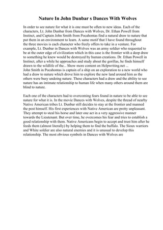 Nature In John Dunbar s Dances With Wolves
In order to see nature for what it is one must be often to new ideas. Each of the
characters, Lt. John Dunbar from Dances with Wolves, Dr. Ethan Powell from
Instinct, and Captain John Smith from Pocahontas find a natural draw to nature that
put them in an environment to learn. A same motif that I have found throughout
the three movies is each character who freely offers to take in a venture. For
example, Lt. Dunbar in Dances with Wolves was an army soldier who requested to
be at the outer edge of civilization which in this case is the frontier with a deep draw
to something he knew would be destroyed by human creations. Dr. Ethan Powell in
Instinct, after a while he approaches and study about the gorillas, he finds himself
drawn to the wildlife of the... Show more content on Helpwriting.net ...
John Smith in Pocahontas is captain of a ship on an exploration to a new world who
had a draw to nature which drove him to explore the new land around him as the
others were busy undoing nature. These characters had a draw and the ability to see
nature has an intimate relationship to human life when many others around them are
blind to nature.
Each one of the characters had to overcoming fears found in nature to be able to see
nature for what it is. In the movie Dances with Wolves, despite the thread of nearby
Native American tribes Lt. Dunbar still decides to stay at the frontier and manned
the post himself. His first experiences with Native American are pretty unpleasant.
They attempt to steal his horse and later one act in a very aggressive manner
towards the Lieutenant. But over time, he overcomes his fear and tries to establish a
good relationship with them. Native Americans begin to accept and trust him after he
feeds them (almost literally) by helping them to find the buffalo. The Sioux warriors
and White soldier are also natural enemies and it is unusual to develop this
relationship. The most obvious symbols in Dances with Wolves are
 