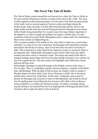 The Novel The Tale Of Heike
The Tale of Heike centers around the war between two clans, the Taira or Heike in
the story and the Minamoto or known as Genji in the story in the 1100s. The work
is often equated to other historical pieces of work such as the Iliad, the general plot
of the work revolves around aspects of warrior culture and Japan during the
medieval age. Since the piece was like other historical epic poems, there is not
single author and the story has evolved being passed down through an oral culture
before finally being transcribed. It is a great source for many themes important to
the Japanese, as well as insight into perhaps into Japan s military past. It is also
sometimes referred to as the Heike Monogatari and is a main source for information...
Show more content on Helpwriting.net ...
This is a great example of the reality of war, since there is often an us versus them
mentality, is it easy to lose one s humanity, but Kumagae still retained his empathy
and realizes that he has no choice, since it was born into war and it is his duty to
fight. This compassion is often found in the Japanese society, as caring for others is
an important task. Additionally, throughout each version of the story one object
remains prevalent, which is Atsumori s flute. The image and sound of the flute is
tranquil, perhaps going along with the notion that though Atsumori was a warrior, he
also was a gentle person. The next section will highlight some differences found
between all three texts.
Interestingly, Kumagae is named Kumagai in the Kabuki version of the story, a
five act play. There is a forbidden romance between Sagami, a member of the Heike
clan, and Kumagai. With the help of Fuji no Kata, the couple is able to escape to
Western Japan with their child. Later, Fuji no Kata has a child, who is Atsumori,
and this fact is known by Yoshitsune. In this story, Yoshitsune senses that it is
destiny for Kumagai and Atsumori to meet on the battlefield, and would be forced
into the predicament of not killing the boy because of his debt to Fuji no Kata or
losing credibility as a solider for sparing an enemy. He plants a message stating
Anyone killing a son must kill his own son implying that if Kumagai decided to kill
Atsumori, that to repay the debt to Fuji no Kata he
 