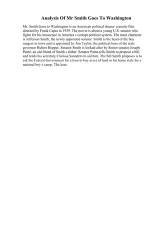 Analysis Of Mr Smith Goes To Washington
Mr. Smith Goes to Washington is an American political drama/ comedy film
directed by Frank Capra in 1939. The movie is about a young U.S. senator who
fights for his innocence in America s corrupt political system. The main character
is Jefferson Smith, the newly appointed senator. Smith is the head of the boy
rangers in town and is appointed by Jim Taylor, the political boss of the state
governor Hubert Hopper. Senator Smith is looked after by Senior senator Joseph
Paine, an old friend of Smith s father. Senator Paine tells Smith to propose a bill,
and lends his secretary Clarissa Saunders to aid him. The bill Smith proposes is to
ask the Federal Government for a loan to buy acres of land in his home state for a
national boy s camp. The loan
 