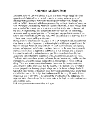 Amaranth Advisors Essay
Amaranth Advisors LLC was created in 2000 as a multi strategy hedge fund with
approximately $600 million in capital. It sought to employ a diverse group of
arbitrage trading strategies particularly featuring convertible bonds, mergers and
utilities. In 2002, Amaranth added energy commodity trading to its slate of strategies
with JP Morgan Chase clearing Amaranth s commodity trades. A multi strategy fund
runs several different strategies in house that contribute to the total performance of
the fund. A single strategy fund concentrates the whole portfolio on one strategy.
Amaranth was long natural gas futures. They enjoyed huge profits from natural gas
futures and option trades in 2005 and early 2006. Brian Hunter used borrowed money
... Show more content on Helpwriting.net ...
During a follow up notification on August 9 NYMEX further notified Amaranth that
they should not reduce September positions simply by shifting those positions to the
October contract. Amaranth complied with NYMEX s directions and subsequently
reduced its September and October positions. However, at the same time Amaranth
increased its positions in September and October in ICE contracts and as a results
increased their overall positions in natural gas. The events that followed in late
August and September led to huge losses with Amaranth losing significant value.
The losses were created due to overconfidence, lack of transparency, and lack of risk
management. Amaranth enjoyed huge profits and thought prices would just keep
rising. There was no communication between Hunter and the management team.
Also, investors had no knowledge that the majority of the portfolio was invested in
natural gas positions. Leverage played a huge role in the losses. A hedgefund will
typically borrow money, with certain funds borrowing sums many times greater than
the initial investment. If a hedge fund has borrowed $9 for every $1 received from
investors, a loss of only 10% of the value of the investments of the hedge fund will
wipe out 100% of the value of the investor s stake in the fund, once the creditors have
called in their loans.
Risk management at Amaranth failed in August
 