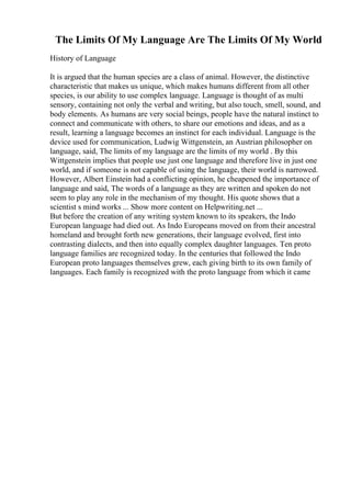 The Limits Of My Language Are The Limits Of My World
History of Language
It is argued that the human species are a class of animal. However, the distinctive
characteristic that makes us unique, which makes humans different from all other
species, is our ability to use complex language. Language is thought of as multi
sensory, containing not only the verbal and writing, but also touch, smell, sound, and
body elements. As humans are very social beings, people have the natural instinct to
connect and communicate with others, to share our emotions and ideas, and as a
result, learning a language becomes an instinct for each individual. Language is the
device used for communication, Ludwig Wittgenstein, an Austrian philosopher on
language, said, The limits of my language are the limits of my world . By this
Wittgenstein implies that people use just one language and therefore live in just one
world, and if someone is not capable of using the language, their world is narrowed.
However, Albert Einstein had a conflicting opinion, he cheapened the importance of
language and said, The words of a language as they are written and spoken do not
seem to play any role in the mechanism of my thought. His quote shows that a
scientist s mind works ... Show more content on Helpwriting.net ...
But before the creation of any writing system known to its speakers, the Indo
European language had died out. As Indo Europeans moved on from their ancestral
homeland and brought forth new generations, their language evolved, first into
contrasting dialects, and then into equally complex daughter languages. Ten proto
language families are recognized today. In the centuries that followed the Indo
European proto languages themselves grew, each giving birth to its own family of
languages. Each family is recognized with the proto language from which it came
 