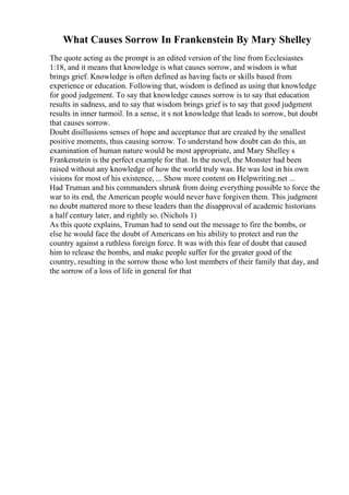 What Causes Sorrow In Frankenstein By Mary Shelley
The quote acting as the prompt is an edited version of the line from Ecclesiastes
1:18, and it means that knowledge is what causes sorrow, and wisdom is what
brings grief. Knowledge is often defined as having facts or skills based from
experience or education. Following that, wisdom is defined as using that knowledge
for good judgement. To say that knowledge causes sorrow is to say that education
results in sadness, and to say that wisdom brings grief is to say that good judgment
results in inner turmoil. In a sense, it s not knowledge that leads to sorrow, but doubt
that causes sorrow.
Doubt disillusions senses of hope and acceptance that are created by the smallest
positive moments, thus causing sorrow. To understand how doubt can do this, an
examination of human nature would be most appropriate, and Mary Shelley s
Frankenstein is the perfect example for that. In the novel, the Monster had been
raised without any knowledge of how the world truly was. He was lost in his own
visions for most of his existence, ... Show more content on Helpwriting.net ...
Had Truman and his commanders shrunk from doing everything possible to force the
war to its end, the American people would never have forgiven them. This judgment
no doubt mattered more to these leaders than the disapproval of academic historians
a half century later, and rightly so. (Nichols 1)
As this quote explains, Truman had to send out the message to fire the bombs, or
else he would face the doubt of Americans on his ability to protect and run the
country against a ruthless foreign force. It was with this fear of doubt that caused
him to release the bombs, and make people suffer for the greater good of the
country, resulting in the sorrow those who lost members of their family that day, and
the sorrow of a loss of life in general for that
 