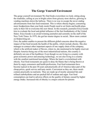 The Gorge Yourself Enviroment
The gorge yourself environment We find foods everywhere we look; sitting along
the roadsides, calling at you in bright colors from grocery store shelves, glowing in
vending machines down the hallway. There is no way to escape the never ending
advertisements from fast food restaurant. This is where obesity begins; consuming
more foodportions than your body needs People need to set limits and health plans
early in their life to overcome this new threat. In this research, journalist Erica Goode
tries to evaluate the local and global influence of the fast foodindustry of the United
States. Erica Goode is an award winning journalist and currently on the staff of the
New York Times. In 1979, she got her master degree in social... Show more content
on Helpwriting.net ...
First, the author enables to present the different global concerns about the negative
impact of fast food towards the health of the public, which include obesity. She also
manages to connect other important aspects of one supply chain of the company,
which is the artificial maker of flavors, where in, she mentioned to be highly reserved.
Despite America being one of the most industrialized nations, this country is
definitely not one of the healthiest. Even though we are living in a country with
great economic power and amazing technology, we are also living in a country
with the smallest nutritional knowledge. Where the land is overwhelmed with
obesity. Fast food restaurants are quick to deny the blame that is being thrown at
them by angry consumers and health professions. Fast food restaurants have
become typical in the past 30 years and practically all of America takes part of the
cheap prices, quick service and tasty meals. Convenient as they are, these meals
contain practically no nutrients. They are made up of mostly saturated fats and
refined carbohydrates and are packed full of sodium and sugar. Fast food
consumption can lead to adverse effects on the quality of dietary caused by higher
energy intake. Increased risk of obesity is a major concern for parents
 