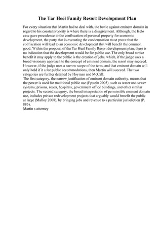 The Tar Heel Family Resort Development Plan
For every situation that Martin had to deal with, the battle against eminent domain in
regard to his coastal property is where there is a disagreement. Although, the Kelo
case gave precedence to the confiscation of personal property for economic
development, the party that is executing the condemnation must prove that the
confiscation will lead to an economic development that will benefit the common
good. Within the proposal of the Tar Heel Family Resort development plan, there is
no indication that the development would be for public use. The only broad stroke
benefit it may apply to the public is the creation of jobs, which, if the judge uses a
broad visionary approach to the concept of eminent domain, the resort may succeed.
However, if the judge uses a narrow scope of the term, and that eminent domain will
only hold if it s for public accommodations, then Martin will succeed. The two
categories are further detailed by Hoyman and McCall:
The first category, the narrow justification of eminent domain authority, means that
the power is used for traditional public use (Epstein 2005), such as water and sewer
systems, prisons, roads, hospitals, government office buildings, and other similar
projects. The second category, the broad interpretation of permissible eminent domain
use, includes private redevelopment projects that arguably would benefit the public
at large (Malloy 2008), by bringing jobs and revenue to a particular jurisdiction (P.
886).
Martin s attorney
 