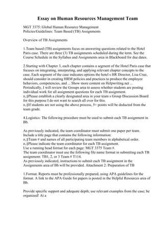 Essay on Human Resources Management Team
MGT 3375: Global Human Resource Management
Policies/Guidelines: Team Based (TB) Assignments
Overview of TB Assignments
1.Team based (TB) assignments focus on answering questions related to the Hotel
Paris case. There are three (3) TB assignments scheduled during the term. See the
Course Schedule in the Syllabus and Assignments area in Blackboard for due dates.
2.Starting with Chapter 3, each chapter contains a segment of the Hotel Paris case that
focuses on integrating, interpreting, and applying relevant chapter concepts to the
case. Each segment of the case indicates options the hotel s HR Director, Lisa Cruz,
should consider in creating HRM policies and practices to produce the employee
behaviors, competencies, and ... Show more content on Helpwriting.net ...
Periodically, I will review the Groups area to assess whether students are posting
individual work for all assignment questions for each TB assignment.
п‚§Please establish a clearly designated area in your team s Group Discussion Board
for this purpose I do not want to search all over for this.
п‚§If students are not using the above process, 5+ points will be deducted from the
team grade.
4.Logistics: The following procedure must be used to submit each TB assignment in
Bb.
As previously indicated, the team coordinator must submit one paper per team.
Include a title page that contains the following information:
п‚§Team # and names of all participating team members in alphabetical order.
п‚§Please indicate the team coordinator for each TB assignment.
Use a running head format for each page: MGT 3375 Team #.
The team coordinator must use the following file name format in submitting each TB
assignment: TB1, 2, or 3 Team # T114.
As previously indicated, instructions to submit each TB assignment in the
Assignments area of Bb will be provided. Attachment 2: Preparation of TB
1.Format. Reports must be professionally prepared, using APA guidelines for the
format. A link to the APA Guide for papers is posted in the Helpful Resources area of
Bb.
Provide specific support and adequate depth; use relevant examples from the case; be
organized! At a
 