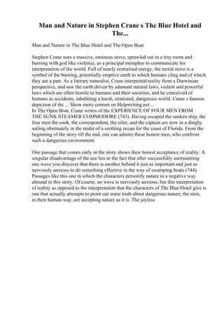 Man and Nature in Stephen Crane s The Blue Hotel and
The...
Man and Nature in The Blue Hotel and The Open Boat
Stephen Crane uses a massive, ominous stove, sprawled out in a tiny room and
burning with god like violence, as a principal metaphor to communicate his
interpretation of the world. Full of nearly restrained energy, the torrid stove is a
symbol of the burning, potentially eruptive earth to which humans cling and of which
they are a part. As a literary naturalist, Crane interpreted reality from a Darwinian
perspective, and saw the earth driven by adamant natural laws, violent and powerful
laws which are often hostile to humans and their societies, and he conceived of
humans as accidents, inhabiting a harsh, irrational, dangerous world. Crane s famous
depiction of the ... Show more content on Helpwriting.net ...
In The Open Boat, Crane writes of the EXPERIENCE OF FOUR MEN FROM
THE SUNK STEAMER COMMODORE (743). Having escaped the sunken ship, the
four men the cook, the correspondent, the oiler, and the captain are now in a dinghy
sailing obstinately in the midst of a seething ocean for the coast of Florida. From the
beginning of the story till the end, one can admire these honest men, who confront
such a dangerous environment.
One passage that comes early in the story shows their honest acceptance of reality: A
singular disadvantage of the sea lies in the fact that after successfully surmounting
one wave you discover that there is another behind it just as important and just as
nervously anxious to do something effective in the way of swamping boats (744).
Passages like this one in which the characters personify nature in a negative way
abound in this story. Of course, no wave is nervously anxious, but this interpretation
of reality as opposed to the interpretation that the characters of The Blue Hotel give is
one that actually attempts to point out some truth about dangerous nature; the men,
in their human way, are accepting nature as it is. The joyless
 