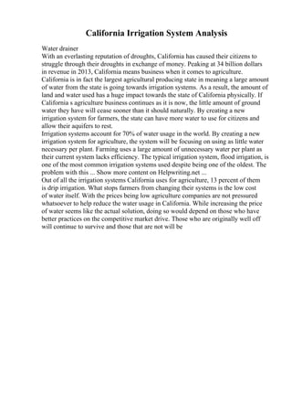 California Irrigation System Analysis
Water drainer
With an everlasting reputation of droughts, California has caused their citizens to
struggle through their droughts in exchange of money. Peaking at 34 billion dollars
in revenue in 2013, California means business when it comes to agriculture.
California is in fact the largest agricultural producing state in meaning a large amount
of water from the state is going towards irrigation systems. As a result, the amount of
land and water used has a huge impact towards the state of California physically. If
California s agriculture business continues as it is now, the little amount of ground
water they have will cease sooner than it should naturally. By creating a new
irrigation system for farmers, the state can have more water to use for citizens and
allow their aquifers to rest.
Irrigation systems account for 70% of water usage in the world. By creating a new
irrigation system for agriculture, the system will be focusing on using as little water
necessary per plant. Farming uses a large amount of unnecessary water per plant as
their current system lacks efficiency. The typical irrigation system, flood irrigation, is
one of the most common irrigation systems used despite being one of the oldest. The
problem with this ... Show more content on Helpwriting.net ...
Out of all the irrigation systems California uses for agriculture, 13 percent of them
is drip irrigation. What stops farmers from changing their systems is the low cost
of water itself. With the prices being low agriculture companies are not pressured
whatsoever to help reduce the water usage in California. While increasing the price
of water seems like the actual solution, doing so would depend on those who have
better practices on the competitive market drive. Those who are originally well off
will continue to survive and those that are not will be
 