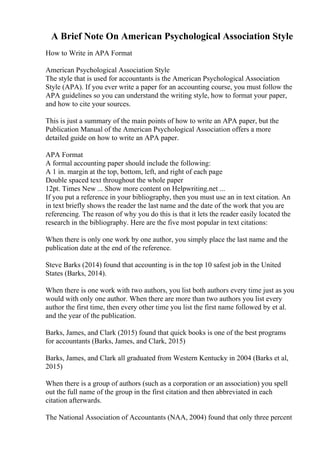 A Brief Note On American Psychological Association Style
How to Write in APA Format
American Psychological Association Style
The style that is used for accountants is the American Psychological Association
Style (APA). If you ever write a paper for an accounting course, you must follow the
APA guidelines so you can understand the writing style, how to format your paper,
and how to cite your sources.
This is just a summary of the main points of how to write an APA paper, but the
Publication Manual of the American Psychological Association offers a more
detailed guide on how to write an APA paper.
APA Format
A formal accounting paper should include the following:
A 1 in. margin at the top, bottom, left, and right of each page
Double spaced text throughout the whole paper
12pt. Times New ... Show more content on Helpwriting.net ...
If you put a reference in your bibliography, then you must use an in text citation. An
in text briefly shows the reader the last name and the date of the work that you are
referencing. The reason of why you do this is that it lets the reader easily located the
research in the bibliography. Here are the five most popular in text citations:
When there is only one work by one author, you simply place the last name and the
publication date at the end of the reference.
Steve Barks (2014) found that accounting is in the top 10 safest job in the United
States (Barks, 2014).
When there is one work with two authors, you list both authors every time just as you
would with only one author. When there are more than two authors you list every
author the first time, then every other time you list the first name followed by et al.
and the year of the publication.
Barks, James, and Clark (2015) found that quick books is one of the best programs
for accountants (Barks, James, and Clark, 2015)
Barks, James, and Clark all graduated from Western Kentucky in 2004 (Barks et al,
2015)
When there is a group of authors (such as a corporation or an association) you spell
out the full name of the group in the first citation and then abbreviated in each
citation afterwards.
The National Association of Accountants (NAA, 2004) found that only three percent
 