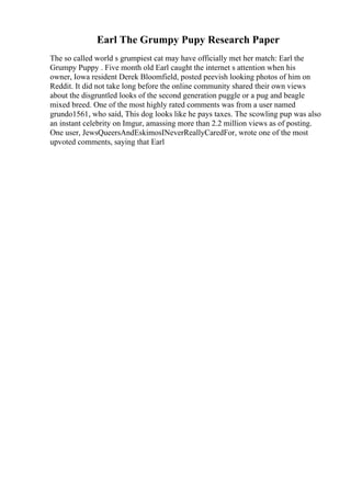 Earl The Grumpy Pupy Research Paper
The so called world s grumpiest cat may have officially met her match: Earl the
Grumpy Puppy . Five month old Earl caught the internet s attention when his
owner, Iowa resident Derek Bloomfield, posted peevish looking photos of him on
Reddit. It did not take long before the online community shared their own views
about the disgruntled looks of the second generation puggle or a pug and beagle
mixed breed. One of the most highly rated comments was from a user named
grundo1561, who said, This dog looks like he pays taxes. The scowling pup was also
an instant celebrity on Imgur, amassing more than 2.2 million views as of posting.
One user, JewsQueersAndEskimosINeverReallyCaredFor, wrote one of the most
upvoted comments, saying that Earl
 