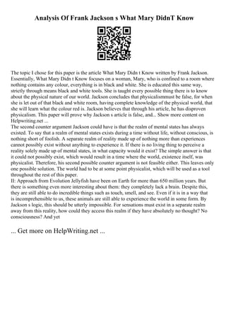 Analysis Of Frank Jackson s What Mary DidnT Know
The topic I chose for this paper is the article What Mary Didn t Know written by Frank Jackson.
Essentially, What Mary Didn t Know focuses on a woman, Mary, who is confined to a room where
nothing contains any colour, everything is in black and white. She is educated this same way,
strictly through means black and white tools. She is taught every possible thing there is to know
about the physical nature of our world. Jackson concludes that physicalismmust be false, for when
she is let out of that black and white room, having complete knowledge of the physical world, that
she will learn what the colour red is. Jackson believes that through his article, he has disproven
physicalism. This paper will prove why Jackson s article is false, and... Show more content on
Helpwriting.net ...
The second counter argument Jackson could have is that the realm of mental states has always
existed. To say that a realm of mental states exists during a time without life, without conscious, is
nothing short of foolish. A separate realm of reality made up of nothing more than experiences
cannot possibly exist without anything to experience it. If there is no living thing to perceive a
reality solely made up of mental states, in what capacity would it exist? The simple answer is that
it could not possibly exist, which would result in a time where the world, existence itself, was
physicalist. Therefore, his second possible counter argument is not feasible either. This leaves only
one possible solution. The world had to be at some point physicalist, which will be used as a tool
throughout the rest of this paper.
II: Approach from Evolution Jellyfish have been on Earth for more than 650 million years. But
there is something even more interesting about them: they completely lack a brain. Despite this,
they are still able to do incredible things such as touch, smell, and see. Even if it is in a way that
is incomprehensible to us, these animals are still able to experience the world in some form. By
Jackson s logic, this should be utterly impossible. For sensations must exist in a separate realm
away from this reality, how could they access this realm if they have absolutely no thought? No
consciousness? And yet
... Get more on HelpWriting.net ...
 