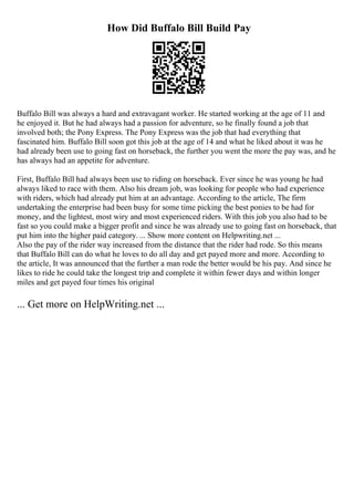 How Did Buffalo Bill Build Pay
Buffalo Bill was always a hard and extravagant worker. He started working at the age of 11 and
he enjoyed it. But he had always had a passion for adventure, so he finally found a job that
involved both; the Pony Express. The Pony Express was the job that had everything that
fascinated him. Buffalo Bill soon got this job at the age of 14 and what he liked about it was he
had already been use to going fast on horseback, the further you went the more the pay was, and he
has always had an appetite for adventure.
First, Buffalo Bill had always been use to riding on horseback. Ever since he was young he had
always liked to race with them. Also his dream job, was looking for people who had experience
with riders, which had already put him at an advantage. According to the article, The firm
undertaking the enterprise had been busy for some time picking the best ponies to be had for
money, and the lightest, most wiry and most experienced riders. With this job you also had to be
fast so you could make a bigger profit and since he was already use to going fast on horseback, that
put him into the higher paid category. ... Show more content on Helpwriting.net ...
Also the pay of the rider way increased from the distance that the rider had rode. So this means
that Buffalo Bill can do what he loves to do all day and get payed more and more. According to
the article, It was announced that the further a man rode the better would be his pay. And since he
likes to ride he could take the longest trip and complete it within fewer days and within longer
miles and get payed four times his original
... Get more on HelpWriting.net ...
 