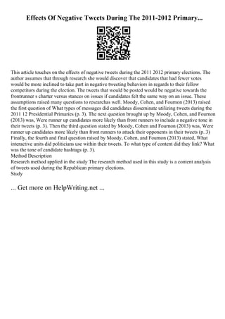 Effects Of Negative Tweets During The 2011-2012 Primary...
This article touches on the effects of negative tweets during the 2011 2012 primary elections. The
author assumes that through research she would discover that candidates that had fewer votes
would be more inclined to take part in negative tweeting behaviors in regards to their fellow
competitors during the election. The tweets that would be posted would be negative towards the
frontrunner s charter versus stances on issues if candidates felt the same way on an issue. These
assumptions raised many questions to researchas well. Moody, Cohen, and Fournon (2013) raised
the first question of What types of messages did candidates disseminate utilizing tweets during the
2011 12 Presidential Primaries (p. 3). The next question brought up by Moody, Cohen, and Fournon
(2013) was, Were runner up candidates more likely than front runners to include a negative tone in
their tweets (p. 3). Then the third question stated by Moody, Cohen and Fournon (2013) was, Were
runner up candidates more likely than front runners to attack their opponents in their tweets (p. 3)
Finally, the fourth and final question raised by Moody, Cohen, and Fournon (2013) stated, What
interactive units did politicians use within their tweets. To what type of content did they link? What
was the tone of candidate hashtags (p. 3).
Method Description
Research method applied in the study The research method used in this study is a content analysis
of tweets used during the Republican primary elections.
Study
... Get more on HelpWriting.net ...
 