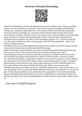 Overview of Social Networking
Modern Technology has evolved, and impacted our society in a negative way. There are multiple
reasons as to why it affects our community, such as lower grades, job stability, cyberbullying,
sexting, and it can harm college admission. I have known a family friend that has experienced
social networking in a horrible way, which has messed with his dreams and life goals. Social
networking has a negative influence on our lives, causing many various problems in our community.
Social networks are internet sites that help people interact with each other, and help deliver
information such as pictures and videos. Social networking started in 1971, which was when the
very first email was delivered. But it was the stages of the 1970s that opened the ... Show more
content on Helpwriting.net ...
The athletes lost out on a gifted opportunity to play for there country in the 2012 olympics because
of racist slurs being used on each others profiles (ProCon.org).
Social Networking is used in horrible ways such as cyberbullying; people think just because they
have a screen in front of them, they feel they can say whatever and get away with it.
Cyberbullying has become so big of an issue that it can get you in trouble with the law because
kids and adults are starting to harm themselves which can lead to suicide. Its become so big in
our society that if the bully is caught they would have to serve time in a prison or juvenile. Reports
have showed that 49.5% of kids have fallen victim to cyber bullying and 33.7% have committed
bullying behavior online (ProCon.org). From studies and surveys in 2012, 800,000 minors have
been cyber bullied or harassed on Facebook (ProCon.org). There is one case that made
cyberbullying a big issues, which was the case of Rebecca Sedwick cases. This case was about a 12
year old girl that went to Crystal Lake Middle School in Florida, she was bullied by two 14 year old
girls. It started because Rebecca had a relationship with a guy and the 14 year old started dating
the guy after Rebecca did and from there on she never liked Rebecca so she started to harass and
bully her. The girl went as far as harassing Rebecca s friends and even caused some of them to turn
on
... Get more on HelpWriting.net ...
 