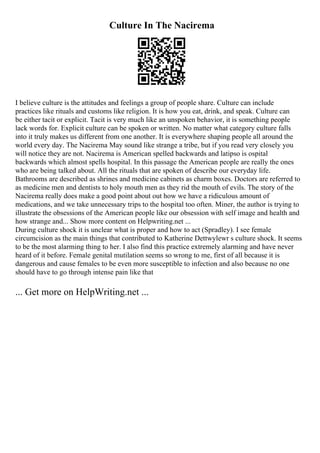 Culture In The Nacirema
I believe culture is the attitudes and feelings a group of people share. Culture can include
practices like rituals and customs like religion. It is how you eat, drink, and speak. Culture can
be either tacit or explicit. Tacit is very much like an unspoken behavior, it is something people
lack words for. Explicit culture can be spoken or written. No matter what category culture falls
into it truly makes us different from one another. It is everywhere shaping people all around the
world every day. The Nacirema May sound like strange a tribe, but if you read very closely you
will notice they are not. Nacirema is American spelled backwards and latipso is ospital
backwards which almost spells hospital. In this passage the American people are really the ones
who are being talked about. All the rituals that are spoken of describe our everyday life.
Bathrooms are described as shrines and medicine cabinets as charm boxes. Doctors are referred to
as medicine men and dentists to holy mouth men as they rid the mouth of evils. The story of the
Nacirema really does make a good point about out how we have a ridiculous amount of
medications, and we take unnecessary trips to the hospital too often. Miner, the author is trying to
illustrate the obsessions of the American people like our obsession with self image and health and
how strange and... Show more content on Helpwriting.net ...
During culture shock it is unclear what is proper and how to act (Spradley). I see female
circumcision as the main things that contributed to Katherine Dettwylewr s culture shock. It seems
to be the most alarming thing to her. I also find this practice extremely alarming and have never
heard of it before. Female genital mutilation seems so wrong to me, first of all because it is
dangerous and cause females to be even more susceptible to infection and also because no one
should have to go through intense pain like that
... Get more on HelpWriting.net ...
 