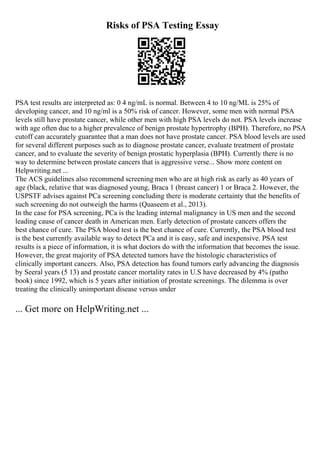 Risks of PSA Testing Essay
PSA test results are interpreted as: 0 4 ng/mL is normal. Between 4 to 10 ng/ML is 25% of
developing cancer, and 10 ng/ml is a 50% risk of cancer. However, some men with normal PSA
levels still have prostate cancer, while other men with high PSA levels do not. PSA levels increase
with age often due to a higher prevalence of benign prostate hypertrophy (BPH). Therefore, no PSA
cutoff can accurately guarantee that a man does not have prostate cancer. PSA blood levels are used
for several different purposes such as to diagnose prostate cancer, evaluate treatment of prostate
cancer, and to evaluate the severity of benign prostatic hyperplasia (BPH). Currently there is no
way to determine between prostate cancers that is aggressive verse... Show more content on
Helpwriting.net ...
The ACS guidelines also recommend screening men who are at high risk as early as 40 years of
age (black, relative that was diagnosed young, Braca 1 (breast cancer) 1 or Braca 2. However, the
USPSTF advises against PCa screening concluding there is moderate certainty that the benefits of
such screening do not outweigh the harms (Quaseem et al., 2013).
In the case for PSA screening, PCa is the leading internal malignancy in US men and the second
leading cause of cancer death in American men. Early detection of prostate cancers offers the
best chance of cure. The PSA blood test is the best chance of cure. Currently, the PSA blood test
is the best currently available way to detect PCa and it is easy, safe and inexpensive. PSA test
results is a piece of information, it is what doctors do with the information that becomes the issue.
However, the great majority of PSA detected tumors have the histologic characteristics of
clinically important cancers. Also, PSA detection has found tumors early advancing the diagnosis
by Seeral years (5 13) and prostate cancer mortality rates in U.S have decreased by 4% (patho
book) since 1992, which is 5 years after initiation of prostate screenings. The dilemma is over
treating the clinically unimportant disease versus under
... Get more on HelpWriting.net ...
 