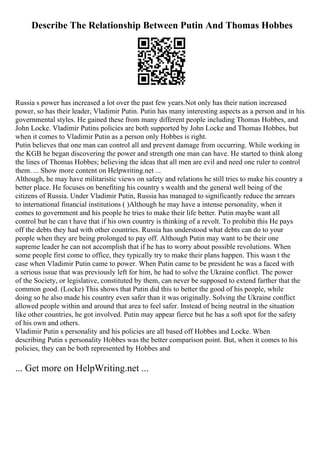 Describe The Relationship Between Putin And Thomas Hobbes
Russia s power has increased a lot over the past few years.Not only has their nation increased
power, so has their leader, Vladimir Putin. Putin has many interesting aspects as a person and in his
governmental styles. He gained these from many different people including Thomas Hobbes, and
John Locke. Vladimir Putins policies are both supported by John Locke and Thomas Hobbes, but
when it comes to Vladimir Putin as a person only Hobbes is right.
Putin believes that one man can control all and prevent damage from occurring. While working in
the KGB he began discovering the power and strength one man can have. He started to think along
the lines of Thomas Hobbes; believing the ideas that all men are evil and need one ruler to control
them. ... Show more content on Helpwriting.net ...
Although, he may have militaristic views on safety and relations he still tries to make his country a
better place. He focuses on benefiting his country s wealth and the general well being of the
citizens of Russia. Under Vladimir Putin, Russia has managed to significantly reduce the arrears
to international financial institutions ( )Although he may have a intense personality, when it
comes to government and his people he tries to make their life better. Putin maybe want all
control but he can t have that if his own country is thinking of a revolt. To prohibit this He pays
off the debts they had with other countries. Russia has understood what debts can do to your
people when they are being prolonged to pay off. Although Putin may want to be their one
supreme leader he can not accomplish that if he has to worry about possible revolutions. When
some people first come to office, they typically try to make their plans happen. This wasn t the
case when Vladimir Putin came to power. When Putin came to be president he was a faced with
a serious issue that was previously left for him, he had to solve the Ukraine conflict. The power
of the Society, or legislative, constituted by them, can never be supposed to extend farther that the
common good. (Locke) This shows that Putin did this to better the good of his people, while
doing so he also made his country even safer than it was originally. Solving the Ukraine conflict
allowed people within and around that area to feel safer. Instead of being neutral in the situation
like other countries, he got involved. Putin may appear fierce but he has a soft spot for the safety
of his own and others.
Vladimir Putin s personality and his policies are all based off Hobbes and Locke. When
describing Putin s personality Hobbes was the better comparison point. But, when it comes to his
policies, they can be both represented by Hobbes and
... Get more on HelpWriting.net ...
 