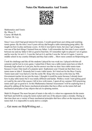 Notes On Mathematics And Tennis
Mathematics and Tennis
By: Musse Y.
Course: IB Math SL
Teacher: Dr. Ley
Since I was a kid I had good interest for tennis. I would spend hours just sitting and watching
tennis games. By the time I was 8 years old my dad bought a table tennis(ping pong table). He
taught me how to play and keep a score. At first it was hard to learn, but once I get a hang of it
was one of the best things I learned from my father. I still remember the first time I won a match
between me and my father it felt so good to beat him. If I remember right we played 3 set of games
and he won the 1st set 6 1, I won the 2nd set 6 4, and the I won the 3rd set 6 4 again. I went to
middle school in my country Ethiopia and they had a table ... Show more content on Helpwriting.net
...
I took his challenge and like all the students I played he was weak too. I played with him all
semester and he lost in every game. I asked him if there was a table tennis team here at John F.
Kennedy high school so I can join, but his answer was that we don t have table tennis team
because it wasn t that much of a popular sport. Sophomore year I found out that there was a
tennis team in John F. Kennedy but it wasn t table tennis. So I tried out for the Boys Varsity
Tennis team and I was bad at it, but the coche Mr. King who was also at the time my NSL
Government teacher let me join the team. I thought it would be easier because I already knew
how to play table tennis but it was totally different and harder. Within a week I start getting good
at it and by the end of the season i fell in love with tennis. I spent all my summer 2016 practicing
tennis and I got so good at it. In this Mathematics Internal Assessment I will be exploring how is
played by adding all the basics mechanical principles that have effect on the tennis ball and
mechanical principles of any objects that are in spinning motion.
Math IA Proposal The most fun part of tennis is the rally it s when two opponents hit the tennis
ball back and forth by using the tennis racket until one of the players make a mistake. During at
that time there are a variety of basic mechanical principles that have effect on the trajectory of the
tennis ball. It is impossible to easily derive a simple
... Get more on HelpWriting.net ...
 
