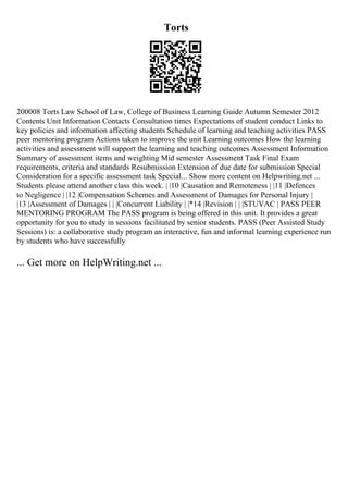 Torts
200008 Torts Law School of Law, College of Business Learning Guide Autumn Semester 2012
Contents Unit Information Contacts Consultation times Expectations of student conduct Links to
key policies and information affecting students Schedule of learning and teaching activities PASS
peer mentoring program Actions taken to improve the unit Learning outcomes How the learning
activities and assessment will support the learning and teaching outcomes Assessment Information
Summary of assessment items and weighting Mid semester Assessment Task Final Exam
requirements, criteria and standards Resubmission Extension of due date for submission Special
Consideration for a specific assessment task Special... Show more content on Helpwriting.net ...
Students please attend another class this week. | |10 |Causation and Remoteness | |11 |Defences
to Negligence | |12 |Compensation Schemes and Assessment of Damages for Personal Injury |
|13 |Assessment of Damages | | |Concurrent Liability | |*14 |Revision | | |STUVAC | PASS PEER
MENTORING PROGRAM The PASS program is being offered in this unit. It provides a great
opportunity for you to study in sessions facilitated by senior students. PASS (Peer Assisted Study
Sessions) is: a collaborative study program an interactive, fun and informal learning experience run
by students who have successfully
... Get more on HelpWriting.net ...
 