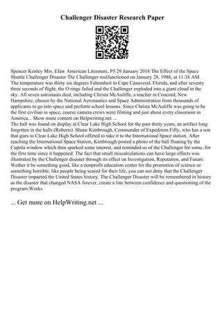 Challenger Disaster Research Paper
Spencer Kenley Mrs. Efaw American Literature, P5 29 January 2018 The Effect of the Space
Shuttle Challenger Disaster The Challenger malfunctioned on January 28, 1986, at 11:38 AM.
The temperature was thirty six degrees Fahrenheit in Cape Canaveral, Florida, and after seventy
three seconds of flight, the O rings failed and the Challenger exploded into a giant cloud in the
sky. All seven astronauts died, including Christa McAuliffe, a teacher in Concord, New
Hampshire, chosen by the National Aeronautics and Space Administration from thousands of
applicants to go into space and preform school lessons. Since Christa McAuliffe was going to be
the first civilian in space, course camera crews were filming and just about every classroom in
America... Show more content on Helpwriting.net ...
The ball was found on display at Clear Lake High School for the past thirty years, an artifact long
forgotten in the halls (Roberts). Shane Kimbrough, Commander of Expedition Fifty, who has a son
that goes to Clear Lake High School offered to take it to the International Space station. After
reaching the International Space Station, Kimbrough posted a photo of the ball floating by the
Cupola window which then sparked some interest, and reminded us of the Challenger for some, for
the first time since it happened. The fact that small miscalculations can have large effects was
illustrated by the Challenger disaster through its effect on Investigation, Reputation, and Future.
Wether it be something good, like a nonprofit education center for the promotion of science or
something horrible, like people being scared for their life, you can not deny that the Challenger
Disaster impacted the United States history. The Challenger Disaster will be remembered in history
as the disaster that changed NASA forever, create a line between confidence and questioning of the
program.Works
... Get more on HelpWriting.net ...
 