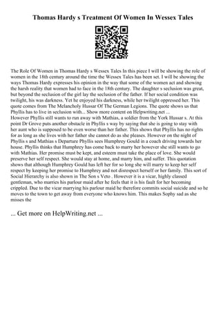 Thomas Hardy s Treatment Of Women In Wessex Tales
The Role Of Women in Thomas Hardy s Wessex Tales In this piece I will be showing the role of
women in the 18th century around the time the Wessex Tales has been set. I will be showing the
ways Thomas Hardy expresses his opinion in the way that some of the women act and showing
the harsh reality that women had to face in the 18th century. The daughter s seclusion was great,
but beyond the seclusion of the girl lay the seclusion of the father. If her social condition was
twilight, his was darkness. Yet he enjoyed his darkness, while her twilight oppressed her. This
quote comes from The Melancholy Hussar Of The German Legions. The quote shows us that
Phyllis has to live in seclusion with... Show more content on Helpwriting.net ...
However Phyllis still wants to run away with Mathias, a soldier from the York Hussar s. At this
point Dr Grove puts another obstacle in Phyllis s way by saying that she is going to stay with
her aunt who is supposed to be even worse than her father. This shows that Phyllis has no rights
for as long as she lives with her father she cannot do as she pleases. However on the night of
Phyllis s and Mathias s Departure Phyllis sees Humphrey Gould in a coach driving towards her
house. Phyllis thinks that Humphrey has come back to marry her however she still wants to go
with Mathias. Her promise must be kept, and esteem must take the place of love. She would
preserve her self respect. She would stay at home, and marry him, and suffer. This quotation
shows that although Humphrey Gould has left her for so long she will marry to keep her self
respect by keeping her promise to Humphrey and not disrespect herself or her family. This sort of
Social Hierarchy is also shown in The Son s Veto . However it is a vicar, highly classed
gentleman, who marries his parlour maid after he feels that it is his fault for her becoming
crippled. Due to the vicar marrying his parlour maid he therefore commits social suicide and so he
moves to the town to get away from everyone who knows him. This makes Sophy sad as she
misses the
... Get more on HelpWriting.net ...
 
