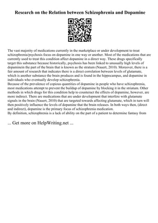Research on the Relation between Schizophrenia and Dopamine
The vast majority of medications currently in the marketplace or under development to treat
schizophrenia/psychosis focus on dopamine in one way or another. Most of the medications that are
currently used to treat this condition affect dopamine in a direct way. These drugs specifically
target this substance because historically, psychosis has been linked to unusually high levels of
dopaminein the part of the brain that is known as the stratum (Nauert, 2010). Moreover, there is a
fair amount of research that indicates there is a direct correlation between levels of glutamate,
which is another substance the brain produces and is found in the hippocampus, and dopamine in
individuals who eventually develop schizophrenia.
Because of the prevalence of copious quantities of dopamine in people who have schizophrenia,
most medications attempt to prevent the buildup of dopamine by blocking it in the striatum. Other
methods in which drugs for this condition help to counteract the effects of dopamine, however, are
more indirect. There are medications that are under development that interfere with glutamate
signals in the brain (Nauert, 2010) that are targeted towards affecting glutamate, which in turn will
then positively influence the levels of dopamine that the brain releases. In both ways then, (direct
and indirect), dopamine is the primary focus of schizophrenia medication.
By definition, schizophrenia is a lack of ability on the part of a patient to determine fantasy from
... Get more on HelpWriting.net ...
 
