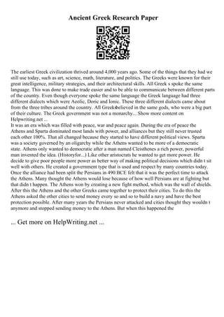 Ancient Greek Research Paper
The earliest Greek civilization thrived around 4,000 years ago. Some of the things that they had we
still use today, such as art, science, math, literature, and politics. The Greeks were known for their
great intelligence, military strategies, and their architectural skills. All Greek s spoke the same
language. This was done to make trade easier and to be able to communicate between different parts
of the country. Even though everyone spoke the same language the Greek language had three
different dialects which were Aeolic, Doric and Ionic. These three different dialects came about
from the three tribes around the country. All Greeksbelieved in the same gods, who were a big part
of their culture. The Greek government was not a monarchy... Show more content on
Helpwriting.net ...
It was an era which was filled with peace, war and peace again. During the era of peace the
Athens and Sparta dominated most lands with power, and alliances but they still never trusted
each other 100%. That all changed because they started to have different political views. Sparta
was a society governed by an oligarchy while the Athens wanted to be more of a democratic
state. Athens only wanted to democratic after a man named Cleisthenes a rich power, powerful
man invented the idea. (Historyfor...) Like other aristocrats he wanted to get more power. He
decide to give poor people more power as better way of making political decisions which didn t sit
well with others. He created a government type that is used and respect by many countries today.
Once the alliance had been split the Persians in 490 BCE felt that it was the perfect time to attack
the Athens. Many thought the Athens would lose because of how well Persians are at fighting but
that didn t happen. The Athens won by creating a new fight method, which was the wall of shields.
After this the Athens and the other Greeks came together to protect their cities. To do this the
Athens asked the other cities to send money every so and so to build a navy and have the best
protection possible. After many years the Persians never attacked and cities thought they wouldn t
anymore and stopped sending money to the Athens. But when this happened the
... Get more on HelpWriting.net ...
 