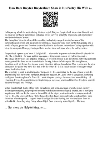 How Does Breyten Breytenbach Show in His Poetry His Wife s...
In his poetry which he wrote during his time in jail, Breyten Breytenbach shows that his wife and
his love for her had a tremendous influence on his survival under the physically and emotionally
harsh conditions of prison.
The thought of his wife allowed Breyten Breytenbach to escape from the horrors of his
surroundings in prison and gave him psychological freedom; word from her let him escape into a
world of space, peace and freedom created for him in her letters, memories of being together with
his wife transported him psychologically to another time and place where he had been free.
Breytenbach s poem your letter is delightfulВ… shows the important role that his wife plays in his
life. She is his God , for even as God s powers ... Show more content on Helpwriting.net ...
The image of sky is of vast expanse of space, of freedom to soar in all directions, not being confined
to the ground В– there are no boundaries in the sky, it is an infinite space. His thoughts are,
therefore, with her letter, free to soar in any direction with no boundaries. That is shown in the style
of most of the poem (the parts that deal with the letter) В– it is a steady stream of thought which
roams in all directions.
The word sky is used in another part of the poem В– В…suspended by the sky of your words В–
emphasising that her words, her letter, bring him freedom. В…your letter is delightful, stretching
out lighter than thoughts of a flowerВ… stretching out portrays the same idea as unfolding ; of
releasing, freeing from confinement. Stretching out increases space and therefore freedom, space to
develop thoughts and feelings.
When Breytenbach thinks of his wife, he feels joy and hope, and even when he is not entirely
escaping from reality, his perspective on the world around him is slightly altered, and is not quite
as grim and hideous. In the poem in the middle of the night, he describes the prisoners on death
row В– В… the voices of those / to be hanged within days / rise up already sounding thin / with
the terror of stiff ropesВ… In your letter is delightful (after having just read the letter from his
wife) В– В…how they sing, / they who will jolt from obscurity to the lightВ… The tone
... Get more on HelpWriting.net ...
 
