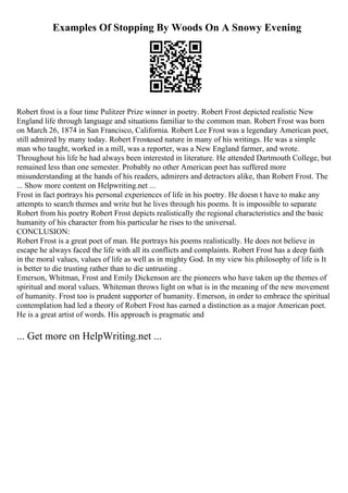 Examples Of Stopping By Woods On A Snowy Evening
Robert frost is a four time Pulitzer Prize winner in poetry. Robert Frost depicted realistic New
England life through language and situations familiar to the common man. Robert Frost was born
on March 26, 1874 in San Francisco, California. Robert Lee Frost was a legendary American poet,
still admired by many today. Robert Frostused nature in many of his writings. He was a simple
man who taught, worked in a mill, was a reporter, was a New England farmer, and wrote.
Throughout his life he had always been interested in literature. He attended Dartmouth College, but
remained less than one semester. Probably no other American poet has suffered more
misunderstanding at the hands of his readers, admirers and detractors alike, than Robert Frost. The
... Show more content on Helpwriting.net ...
Frost in fact portrays his personal experiences of life in his poetry. He doesn t have to make any
attempts to search themes and write but he lives through his poems. It is impossible to separate
Robert from his poetry Robert Frost depicts realistically the regional characteristics and the basic
humanity of his character from his particular he rises to the universal.
CONCLUSION:
Robert Frost is a great poet of man. He portrays his poems realistically. He does not believe in
escape he always faced the life with all its conflicts and complaints. Robert Frost has a deep faith
in the moral values, values of life as well as in mighty God. In my view his philosophy of life is It
is better to die trusting rather than to die untrusting .
Emerson, Whitman, Frost and Emily Dickenson are the pioneers who have taken up the themes of
spiritual and moral values. Whiteman throws light on what is in the meaning of the new movement
of humanity. Frost too is prudent supporter of humanity. Emerson, in order to embrace the spiritual
contemplation had led a theory of Robert Frost has earned a distinction as a major American poet.
He is a great artist of words. His approach is pragmatic and
... Get more on HelpWriting.net ...
 