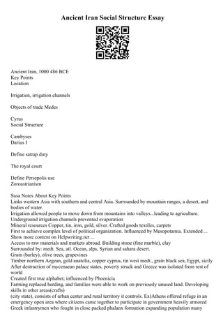 Ancient Iran Social Structure Essay
Ancient Iran, 1000 486 BCE
Key Points
Location
Irrigation, irrigation channels
Objects of trade Medes
Cyrus
Social Structure
Cambyses
Darius I
Define satrap duty
The royal court
Define Persepolis use
Zoroastrianism
Susa Notes About Key Points
Links western Asia with southern and central Asia. Surrounded by mountain ranges, a desert, and
bodies of water.
Irrigation allowed people to move down from mountains into valleys...leading to agriculture.
Underground irrigation channels prevented evaporation
Mineral resources Copper, tin, iron, gold, silver. Crafted goods textiles, carpets
First to achieve complex level of political organization. Influenced by Mesopotamia. Extended ...
Show more content on Helpwriting.net ...
Access to raw materials and markets abroad. Building stone (fine marble), clay
Surrounded by: medt. Sea, atl. Ocean, alps, Syrian and sahara desert.
Grain (barley), olive trees, grapevines
Timber northern Aegean, gold anatolia, copper cyprus, tin west medt., grain black sea, Egypt, sicily
After destruction of mycenaean palace states, poverty struck and Greece was isolated from rest of
world
Created first true alphabet; influenced by Phoenicia
Farming replaced herding, and families were able to work on previously unused land. Developing
skills in other areas(crafts)
(city state), consists of urban center and rural territory it controls. Ex)Athens offered refuge in an
emergency open area where citizens came together to participate in government heavily armored
Greek infantrymen who fought in close packed phalanx formation expanding population many
 