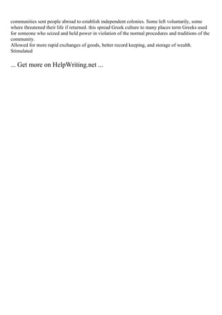 communities sent people abroad to establish independent colonies. Some left voluntarily, some
where threatened their life if returned. this spread Greek culture to many places term Greeks used
for someone who seized and held power in violation of the normal procedures and traditions of the
community.
Allowed for more rapid exchanges of goods, better record keeping, and storage of wealth.
Stimulated
... Get more on HelpWriting.net ...
 
