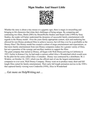 Mgm Studios And Stuart Little
Whether the story is about a tiny mouse or a gigantic ogre, there is magic in storytelling and
bringing to life characters that relate their challenges of being unique. By comparing and
contrasting two films, Shrek (2001) by DreamWorks Studios and Stuart Little (1999) by Sony
Studios, the reader will better understand the dynamics of successful family entertainment with
regards to the Disney model . Over the years family appropriate content, style and marketing has
allowed for non Disney produced films to achieve success, but will they ever be as profitable as the
Disney films? The Disney model has created a culture of mega entertainment and expectations, so
that more family entertainment from non Disney companies makes for a greater variety of films,
but not a guarantee of the synergy and ancillary markets to support the films.
The giant company that started as Disney, all began with Walt Disneyarriving in California in
1923. Earlier in Kansas City, he had made a cartoon called Alice s Wonderland which would soon
be the pilot for his series called Alice s Comedies . Disney was contracted by a distributor, M. J.
Winkler, on October 16, 1923, which was the official start of one the largest entertainment
companies to ever exist, Walt Disney Company. Disney went on to produce many short and full
length films suited for family entertainment. Their early full length animation movies in the 1950 s
that captured family viewing were Cinderella (1950), Alice in Wonderland
... Get more on HelpWriting.net ...
 