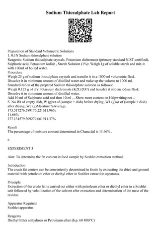 Sodium Thiosulphate Lab Report
Preparation of Standard Volumetric Solutions
1. 0.1N Sodium thiosulphate solution
Reagents: Sodium thiosulphate crystals, Potassium dichromate (primary standard NIST certified),
Sulphuric acid, Potassium iodide , Starch Solution (1%): Weigh 1g of soluble starch and mix it
with 100ml of boiled water.
Procedure
Weigh 25 g of sodium thiosulphate crystals and transfer it in a 1000 ml volumetric flask.
Dissolve it in minimum amount of distilled water and make up the volume to 1000 ml.
Standardization of the prepared Sodium thiosulphate solution as follows:
Weigh 0.125 g of dry Potassium dichromate (K2Cr2O7) and transfer it into an iodine flask.
Dissolve it in minimum amount of distilled water.
Add 10 ml of Sulphuric acid and then 10 ml ... Show more content on Helpwriting.net ...
S. No.Wt of empty dish, W (g)wt of (sample + dish) before drying ,W1 (g)wt of (sample + dish)
after drying ,W2 (g)Moisture %Average
173.517276.589176.221611.96%
11.66%
277.134579.309279.061911.37%
Result
The percentage of moisture content determined in Chana dal is 11.66% .
6
EXPERIMENT 3
Aim: To determine the fat content in food sample by Soxhlet extraction method.
Introduction
The crude fat content can be conveniently determined in foods by extracting the dried and ground
material with petroleum ether or diethyl ether in Soxhlet extraction apparatus.
Principle
Extraction of the crude fat is carried out either with petroleum ether or diethyl ether in a Soxhlet
unit followed by volatilization of the solvent after extraction and determination of the mass of the
residue.
Apparatus Required
Soxhlet apparatus
Reagents
Diethyl Ether anhydrous or Petroleum ether (b.p. 60 80В°C)
 