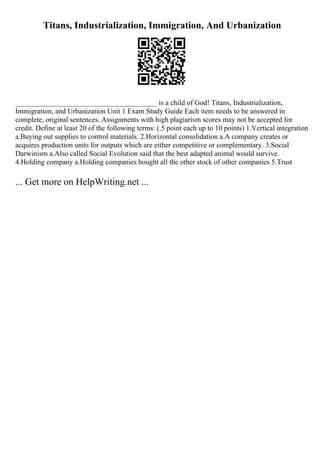 Titans, Industrialization, Immigration, And Urbanization
_______________________________________ is a child of God! Titans, Industrialization,
Immigration, and Urbanization Unit 1 Exam Study Guide Each item needs to be answered in
complete, original sentences. Assignments with high plagiarism scores may not be accepted for
credit. Define at least 20 of the following terms: (.5 point each up to 10 points) 1.Vertical integration
a.Buying out supplies to control materials. 2.Horizontal consolidation a.A company creates or
acquires production units for outputs which are either competitive or complementary. 3.Social
Darwinism a.Also called Social Evolution said that the best adapted animal would survive.
4.Holding company a.Holding companies bought all the other stock of other companies 5.Trust
... Get more on HelpWriting.net ...
 
