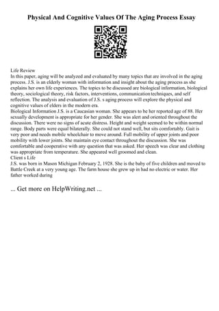 Physical And Cognitive Values Of The Aging Process Essay
Life Review
In this paper, aging will be analyzed and evaluated by many topics that are involved in the aging
process. J.S. is an elderly woman with information and insight about the aging process as she
explains her own life experiences. The topics to be discussed are biological information, biological
theory, sociological theory, risk factors, interventions, communicationtechniques, and self
reflection. The analysis and evaluation of J.S. s aging process will explore the physical and
cognitive values of elders in the modern era.
Biological Information J.S. is a Caucasian woman. She appears to be her reported age of 88. Her
sexually development is appropriate for her gender. She was alert and oriented throughout the
discussion. There were no signs of acute distress. Height and weight seemed to be within normal
range. Body parts were equal bilaterally. She could not stand well, but sits comfortably. Gait is
very poor and needs mobile wheelchair to move around. Full mobility of upper joints and poor
mobility with lower joints. She maintain eye contact throughout the discussion. She was
comfortable and cooperative with any question that was asked. Her speech was clear and clothing
was appropriate from temperature. She appeared well groomed and clean.
Client s Life
J.S. was born in Mason Michigan February 2, 1928. She is the baby of five children and moved to
Battle Creek at a very young age. The farm house she grew up in had no electric or water. Her
father worked during
... Get more on HelpWriting.net ...
 